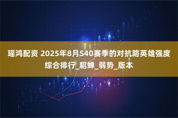 瑶鸿配资 2025年8月S40赛季的对抗路英雄强度综合排行_貂蝉_弱势_版本