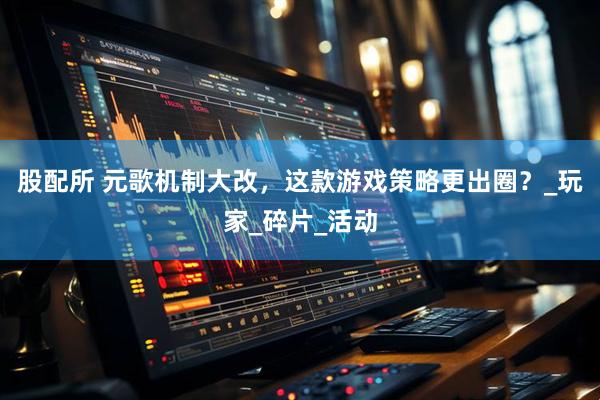 股配所 元歌机制大改，这款游戏策略更出圈？_玩家_碎片_活动
