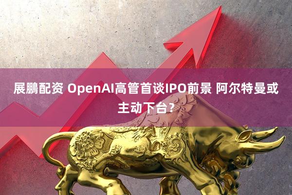 展鵬配资 OpenAI高管首谈IPO前景 阿尔特曼或主动下台？
