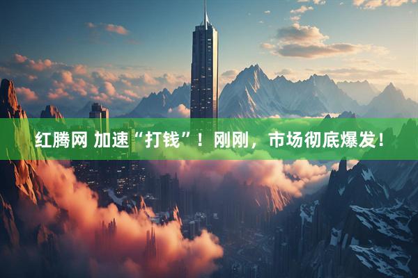 红腾网 加速“打钱”！刚刚，市场彻底爆发！