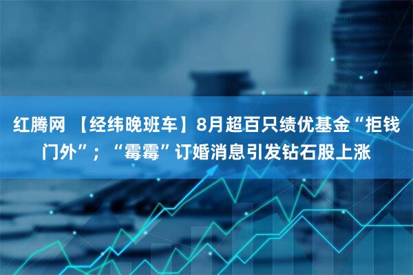 红腾网 【经纬晚班车】8月超百只绩优基金“拒钱门外”；“霉霉”订婚消息引发钻石股上涨