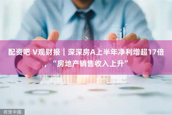 配资吧 V观财报｜深深房A上半年净利增超17倍，“房地产销售收入上升”