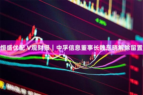 恒盛优配 V观财报｜中孚信息董事长魏东晓解除留置