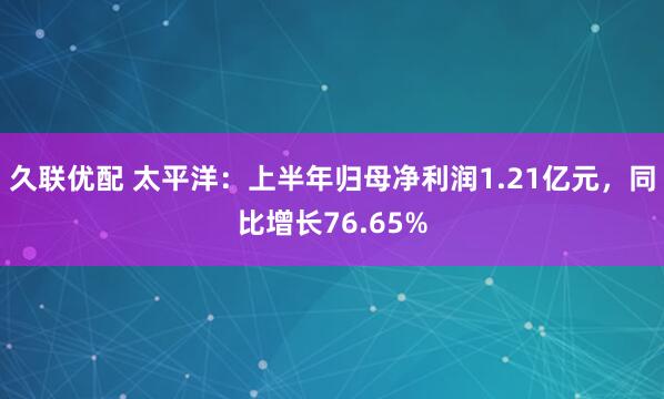 久联优配 太平洋：上半年归母净利润1.21亿元，同比增长76.65%