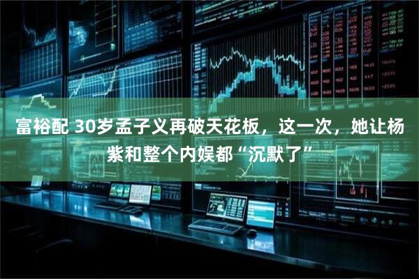 富裕配 30岁孟子义再破天花板，这一次，她让杨紫和整个内娱都“沉默了”