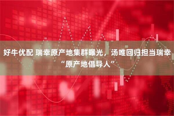 好牛优配 瑞幸原产地集群曝光，汤唯回归担当瑞幸“原产地倡导人”