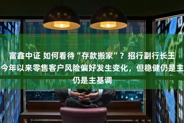 富鑫中证 如何看待“存款搬家”？招行副行长王颖：今年以来零售客户风险偏好发生变化，但稳健仍是主基调