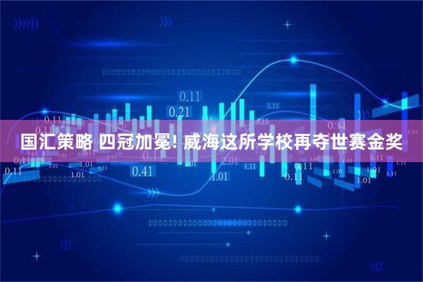 国汇策略 四冠加冕! 威海这所学校再夺世赛金奖