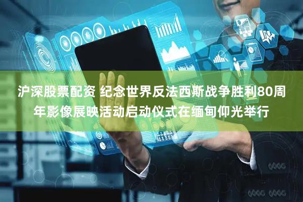 沪深股票配资 纪念世界反法西斯战争胜利80周年影像展映活动启动仪式在缅甸仰光举行