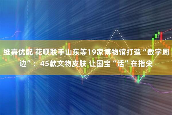 维嘉优配 花呗联手山东等19家博物馆打造“数字周边”：45款文物皮肤 让国宝“活”在指尖