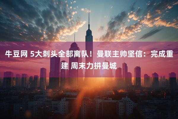 牛豆网 5大刺头全部离队！曼联主帅坚信：完成重建 周末力拼曼城