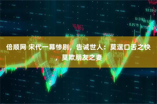 倍顺网 宋代一幕惨剧，告诫世人：莫逞口舌之快，莫欺朋友之妻