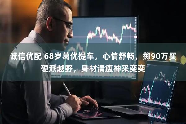诚信优配 68岁葛优提车，心情舒畅，掷90万买硬派越野，身材清瘦神采奕奕