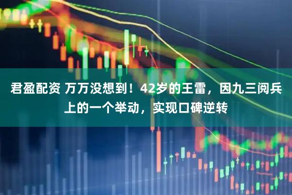 君盈配资 万万没想到！42岁的王雷，因九三阅兵上的一个举动，实现口碑逆转