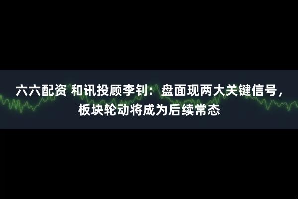 六六配资 和讯投顾李钊：盘面现两大关键信号，板块轮动将成为后续常态