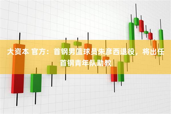 大资本 官方：首钢男篮球员朱彦西退役，将出任首钢青年队助教