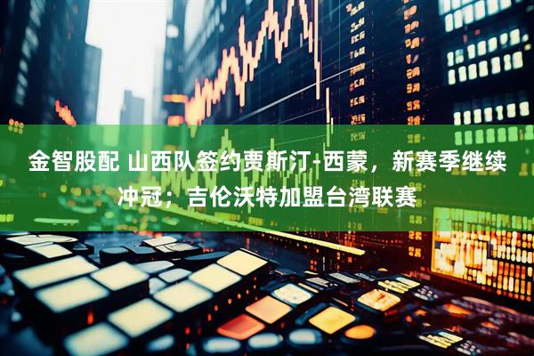 金智股配 山西队签约贾斯汀-西蒙，新赛季继续冲冠；吉伦沃特加盟台湾联赛