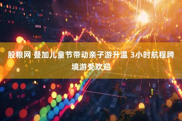 股粮网 叠加儿童节带动亲子游升温 3小时航程跨境游受欢迎