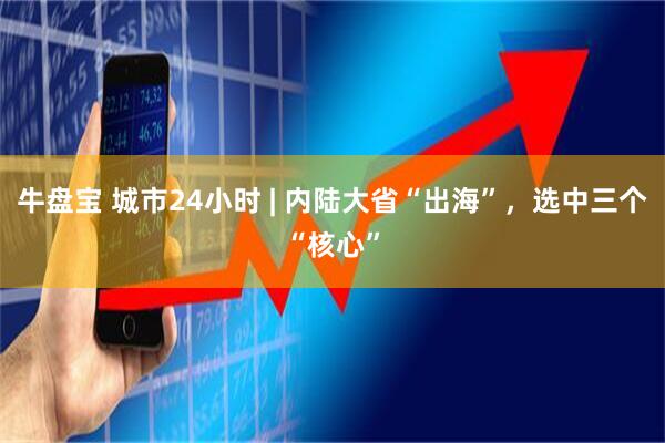 牛盘宝 城市24小时 | 内陆大省“出海”，选中三个“核心”