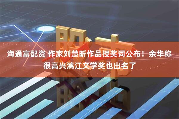 海通富配资 作家刘楚昕作品授奖词公布！余华称很高兴漓江文学奖也出名了