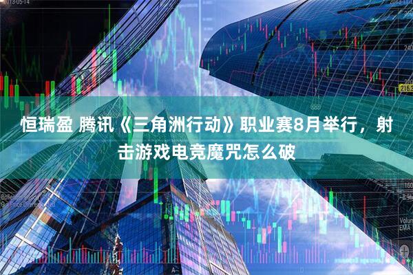 恒瑞盈 腾讯《三角洲行动》职业赛8月举行，射击游戏电竞魔咒怎么破