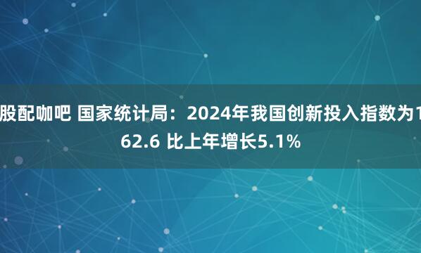 股配咖吧 国家统计局：2024年我国创新投入指数为162.6 比上年增长5.1%