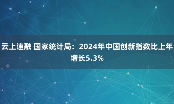 云上速融 国家统计局:2024年中国创新指数比上年增长5.3%