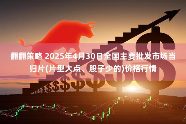 翻翻策略 2025年4月30日全国主要批发市场当归片(片型大点、股子少的)价格行情