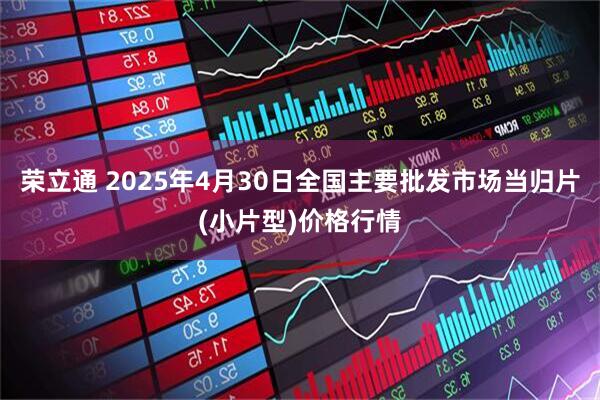 荣立通 2025年4月30日全国主要批发市场当归片(小片型)价格行情