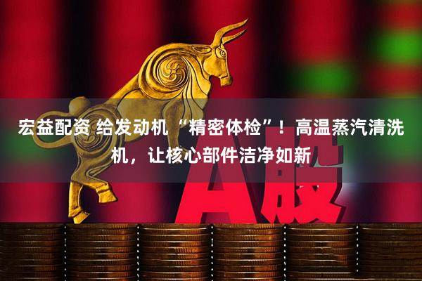 宏益配资 给发动机 “精密体检”!高温蒸汽清洗机,让核心部件洁净如新
