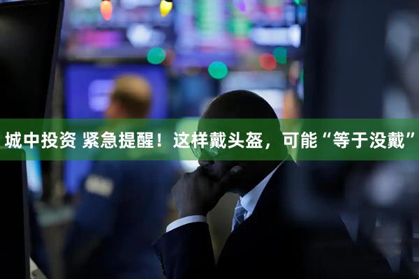 城中投资 紧急提醒!这样戴头盔,可能“等于没戴”