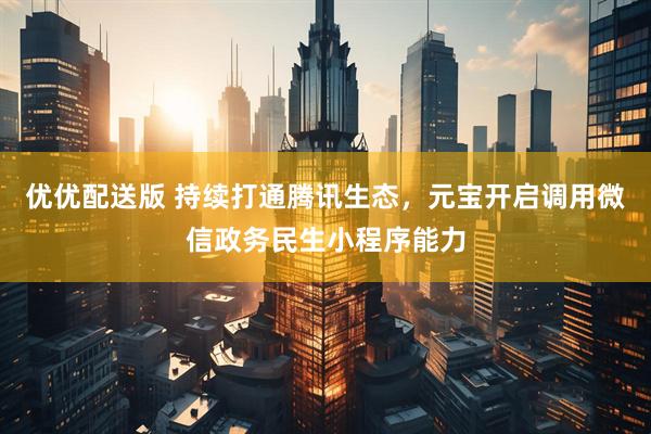 优优配送版 持续打通腾讯生态，元宝开启调用微信政务民生小程序能力